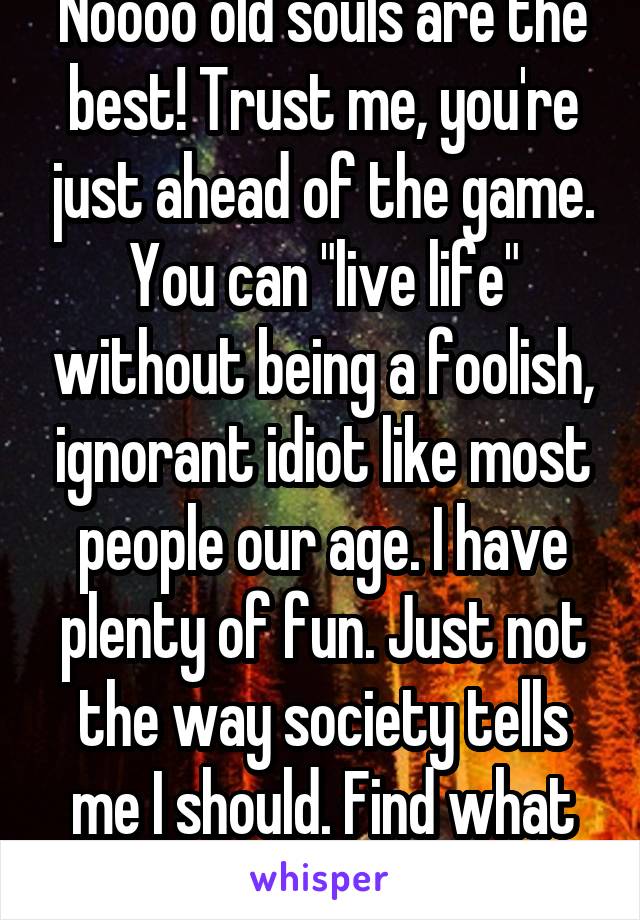 Noooo old souls are the best! Trust me, you're just ahead of the game. You can "live life" without being a foolish, ignorant idiot like most people our age. I have plenty of fun. Just not the way society tells me I should. Find what you love!