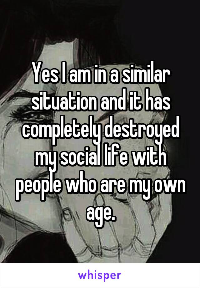 Yes I am in a similar situation and it has completely destroyed my social life with people who are my own age.