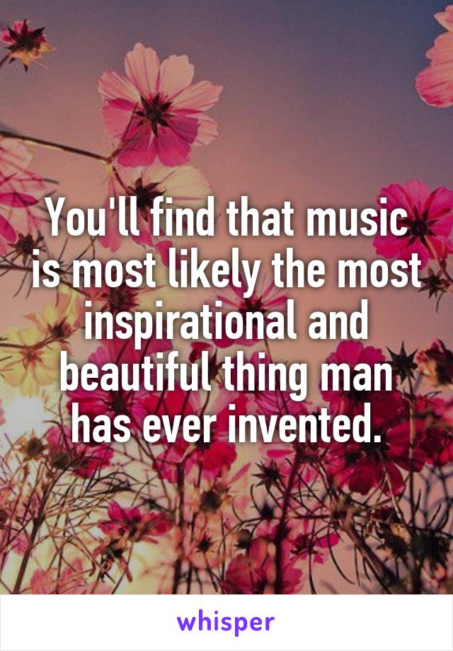 You'll find that music is most likely the most inspirational and beautiful thing man has ever invented.