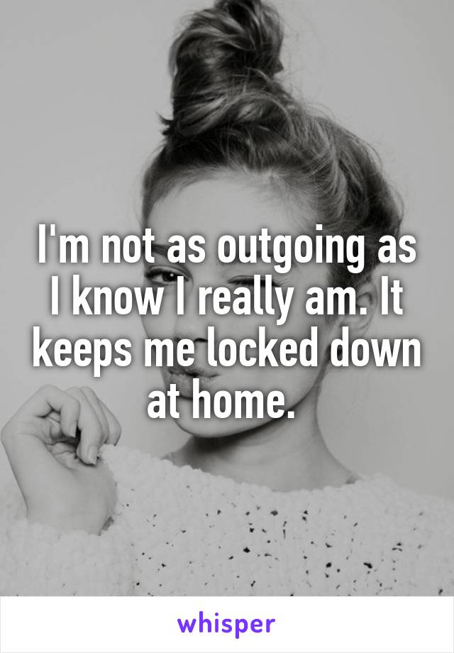 I'm not as outgoing as I know I really am. It keeps me locked down at home. 