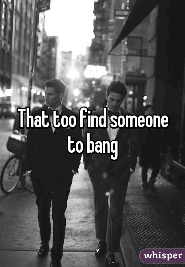 That too find someone to bang