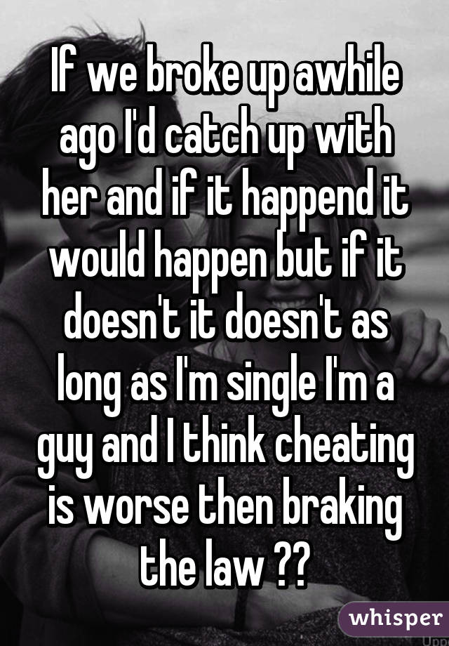 If we broke up awhile ago I'd catch up with her and if it happend it would happen but if it doesn't it doesn't as long as I'm single I'm a guy and I think cheating is worse then braking the law 🚱❌