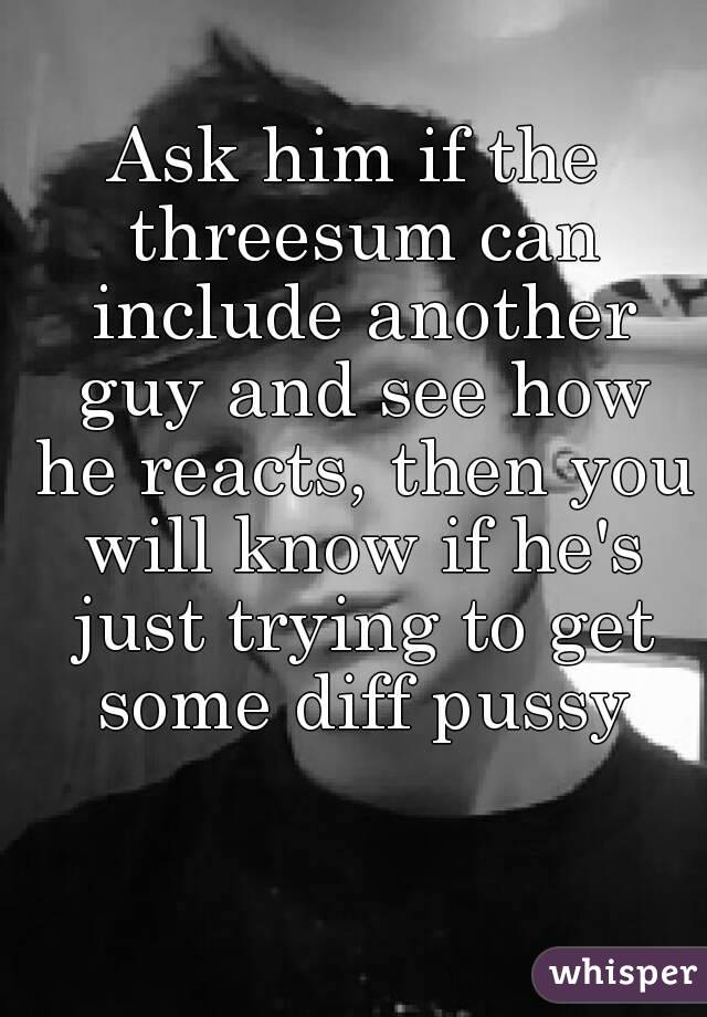 Ask him if the threesum can include another guy and see how he reacts, then you will know if he's just trying to get some diff pussy