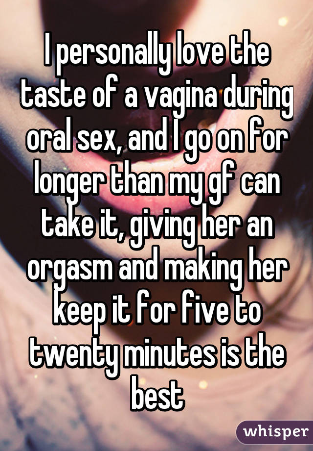 I personally love the taste of a vagina during oral sex, and I go on for longer than my gf can take it, giving her an orgasm and making her keep it for five to twenty minutes is the best