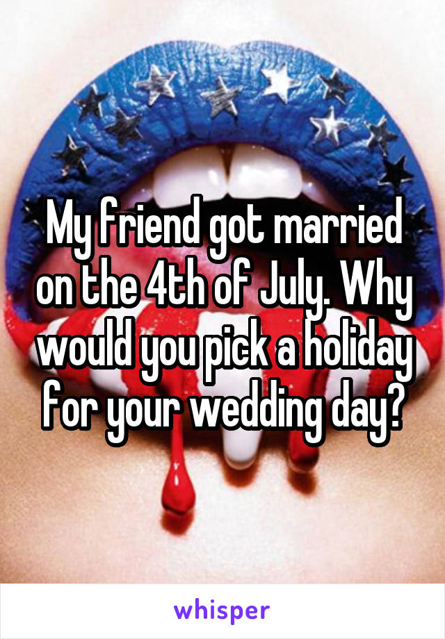 My friend got married on the 4th of July. Why would you pick a holiday for your wedding day?