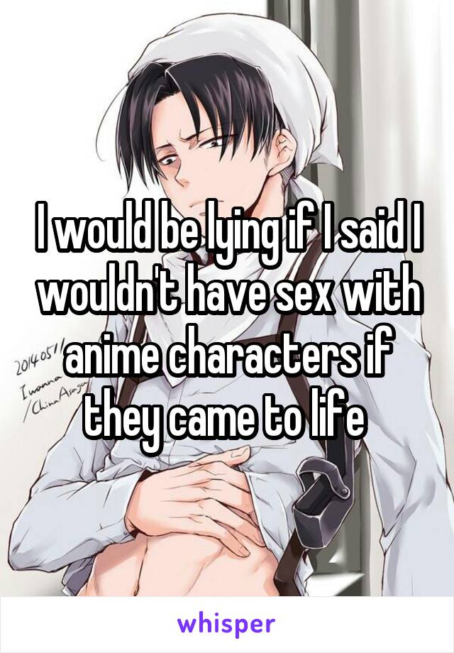 I would be lying if I said I wouldn't have sex with anime characters if they came to life 