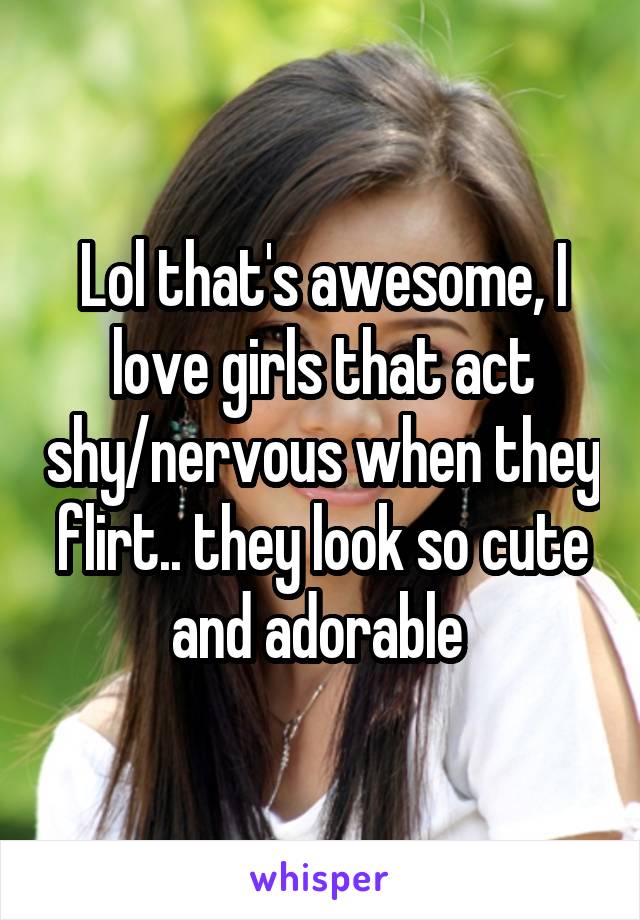 Lol that's awesome, I love girls that act shy/nervous when they flirt.. they look so cute and adorable 