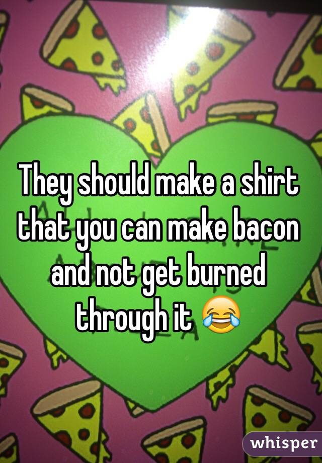 They should make a shirt that you can make bacon and not get burned through it 😂