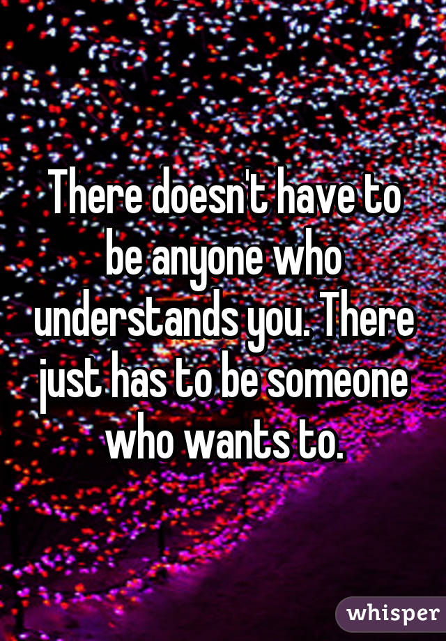 There doesn't have to be anyone who understands you. There just has to be someone who wants to.