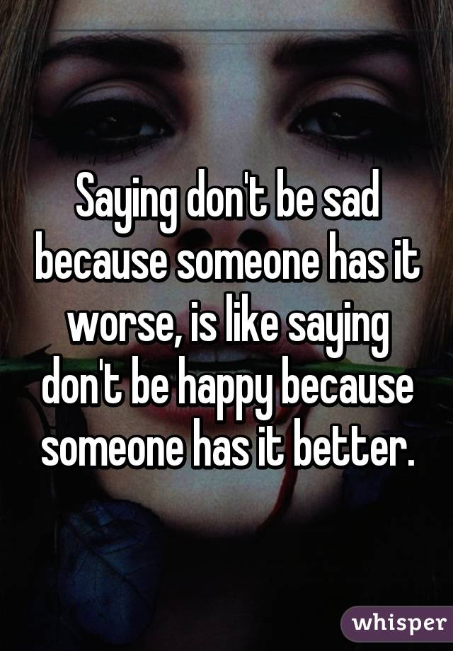 Saying don't be sad because someone has it worse, is like saying don't be happy because someone has it better.