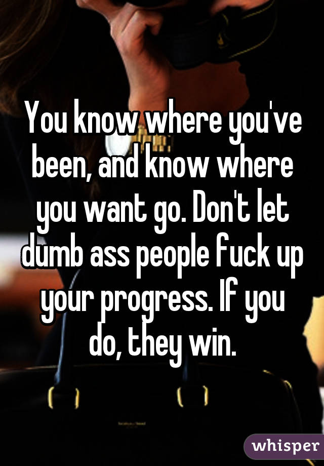 You know where you've been, and know where you want go. Don't let dumb ass people fuck up your progress. If you do, they win.