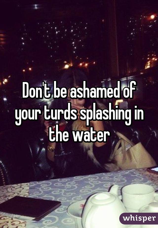 Don't be ashamed of your turds splashing in the water