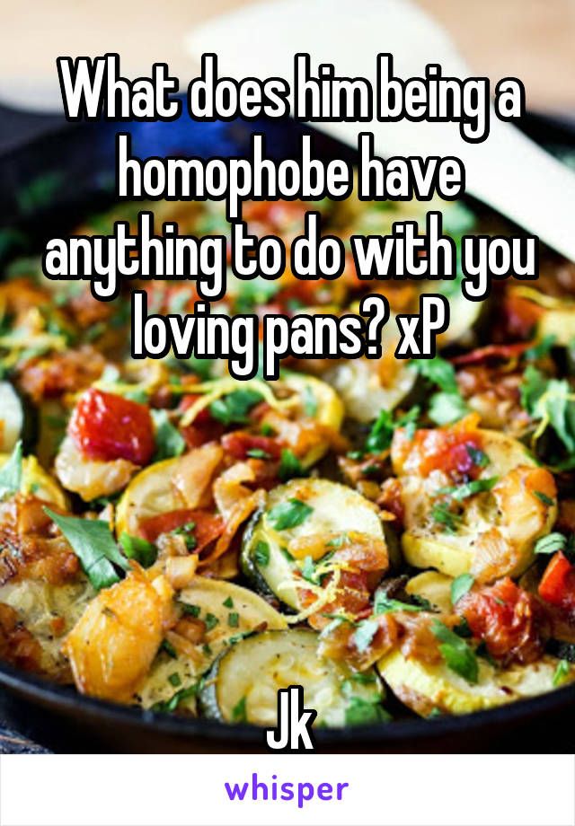 What does him being a homophobe have anything to do with you loving pans? xP




Jk