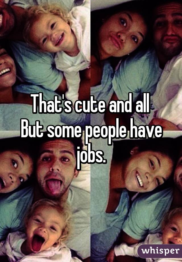 That's cute and all 
But some people have jobs.