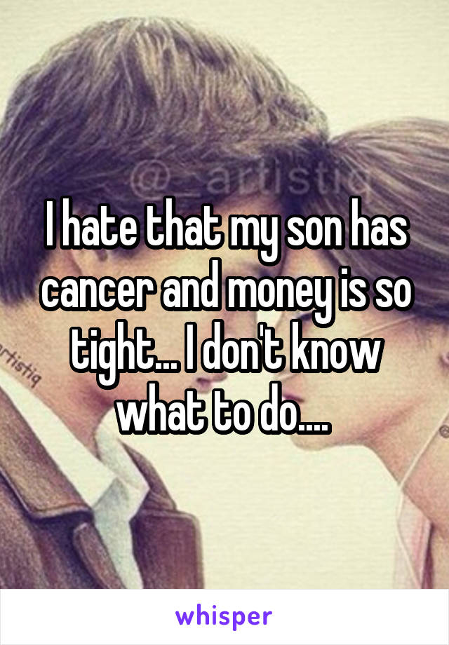 I hate that my son has cancer and money is so tight... I don't know what to do.... 