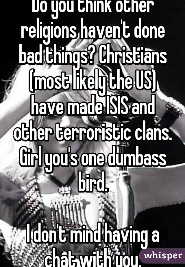Do you think other religions haven't done bad things? Christians (most likely the US) have made ISIS and other terroristic clans. Girl you's one dumbass bird.

I don't mind having a chat with you.