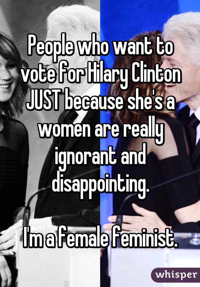 People who want to vote for Hilary Clinton JUST because she's a women are really ignorant and disappointing.

I'm a female feminist.