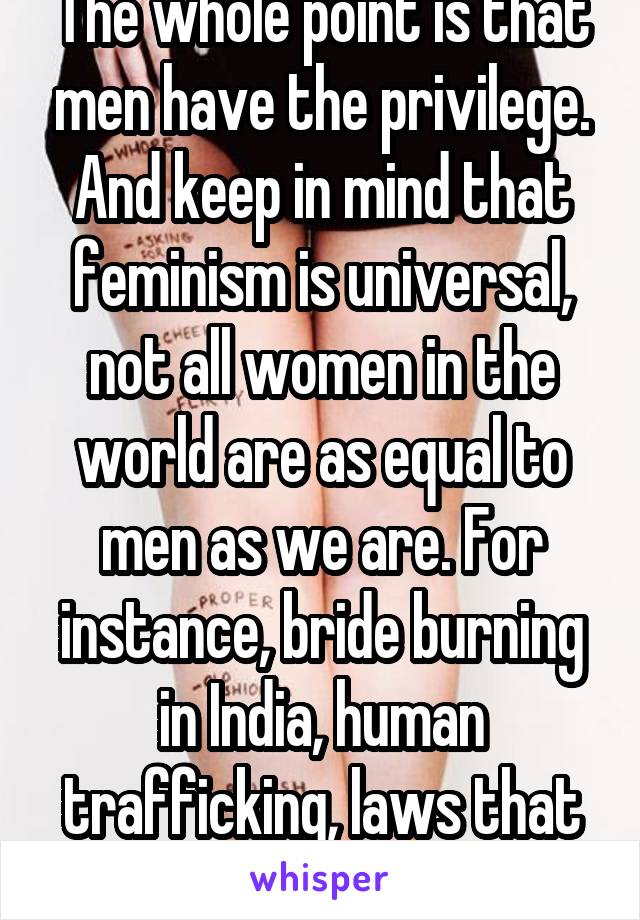 The whole point is that men have the privilege. And keep in mind that feminism is universal, not all women in the world are as equal to men as we are. For instance, bride burning in India, human trafficking, laws that oppress women