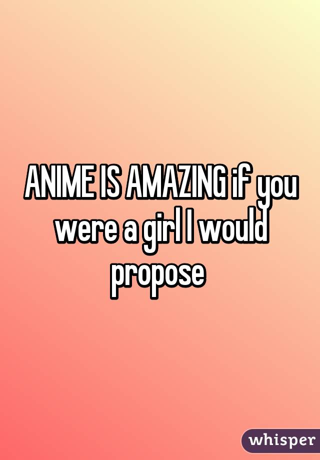 ANIME IS AMAZING if you were a girl I would propose 