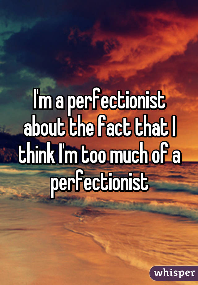 I'm a perfectionist about the fact that I think I'm too much of a perfectionist