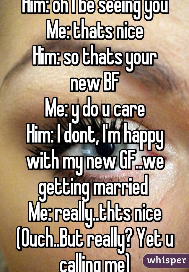 Him: oh I be seeing you
Me: thats nice
Him: so thats your new BF
Me: y do u care
Him: I dont, I'm happy with my new GF..we getting married 
Me: really..thts nice
(Ouch..But really? Yet u calling me)