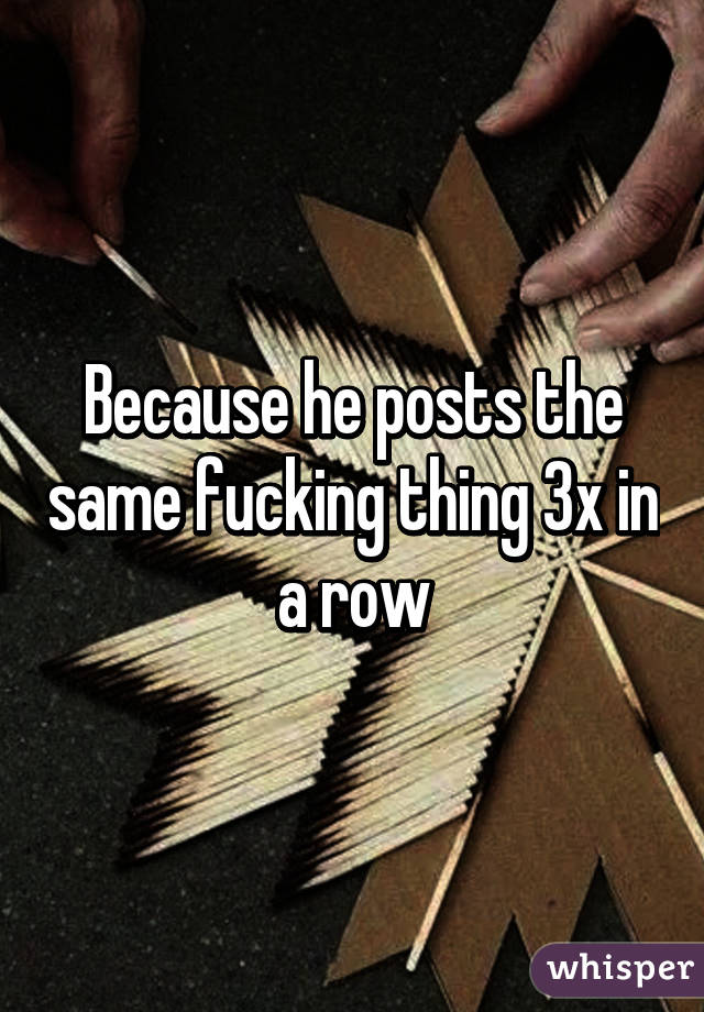 Because he posts the same fucking thing 3x in a row