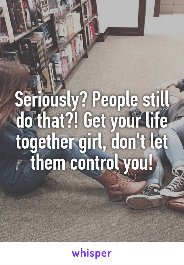 Seriously? People still do that?! Get your life together girl, don't let them control you!