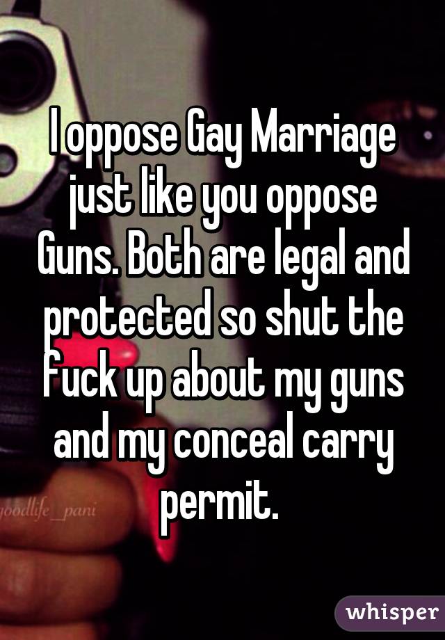 I oppose Gay Marriage just like you oppose Guns. Both are legal and protected so shut the fuck up about my guns and my conceal carry permit. 