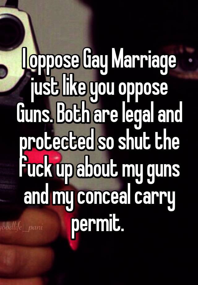 I oppose Gay Marriage just like you oppose Guns. Both are legal and protected so shut the fuck up about my guns and my conceal carry permit. 