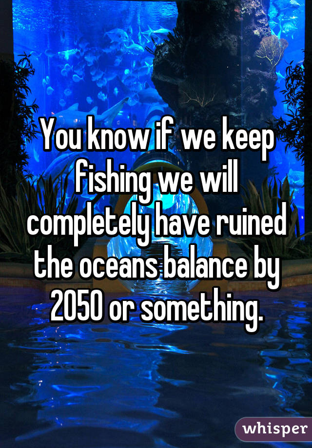 You know if we keep fishing we will completely have ruined the oceans balance by 2050 or something.