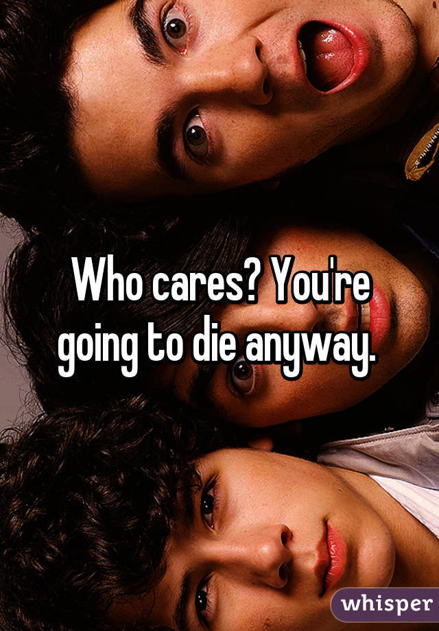 Who cares? You're going to die anyway. 