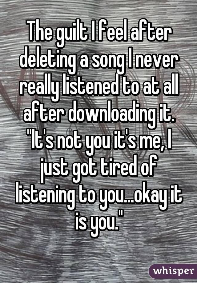 The guilt I feel after deleting a song I never really listened to at all after downloading it. "It's not you it's me, I just got tired of listening to you...okay it is you."
