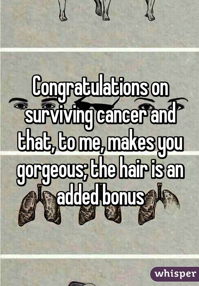 Congratulations on surviving cancer and that, to me, makes you gorgeous; the hair is an added bonus