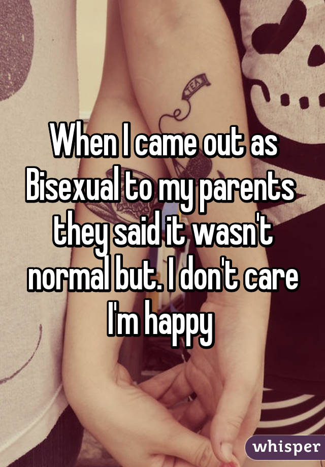 When I came out as Bisexual to my parents  they said it wasn't normal but. I don't care I'm happy 