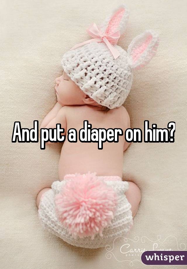 And put a diaper on him?