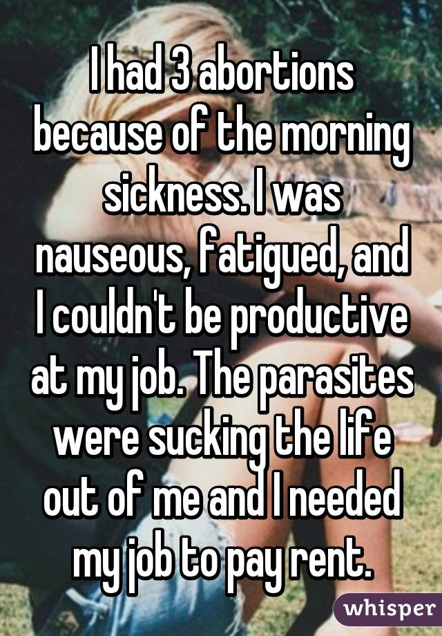 I had 3 abortions because of the morning sickness. I was nauseous, fatigued, and I couldn't be productive at my job. The parasites were sucking the life out of me and I needed my job to pay rent.