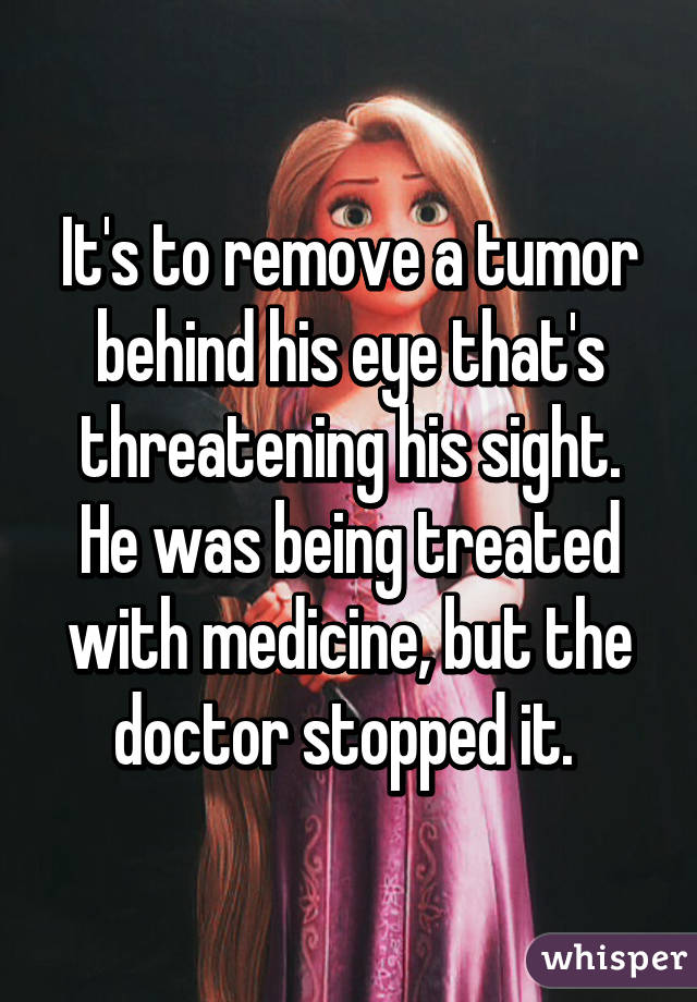 It's to remove a tumor behind his eye that's threatening his sight. He was being treated with medicine, but the doctor stopped it. 