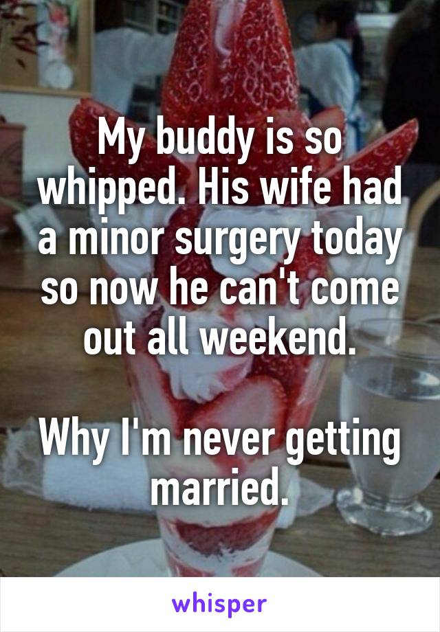 My buddy is so whipped. His wife had a minor surgery today so now he can't come out all weekend.

Why I'm never getting married.