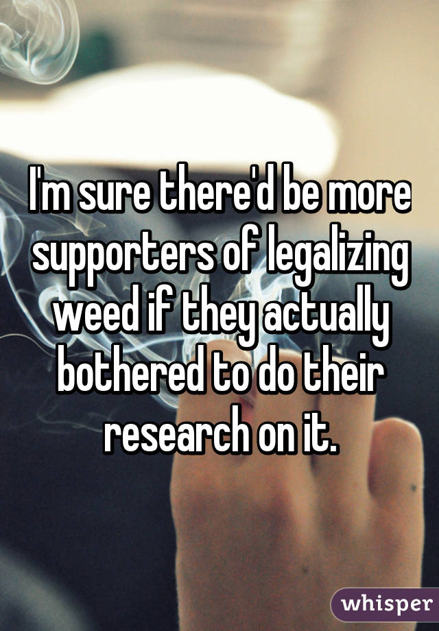 I'm sure there'd be more supporters of legalizing weed if they actually bothered to do their research on it.