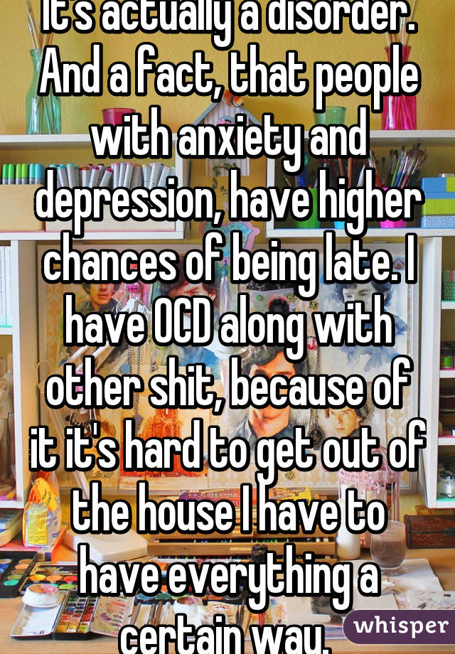 It's actually a disorder. And a fact, that people with anxiety and depression, have higher chances of being late. I have OCD along with other shit, because of it it's hard to get out of the house I have to have everything a certain way. 