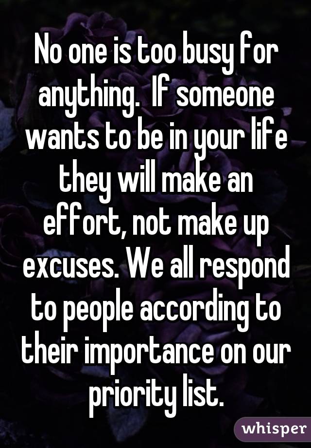 No one is too busy for anything.  If someone wants to be in your life they will make an effort, not make up excuses. We all respond to people according to their importance on our priority list.