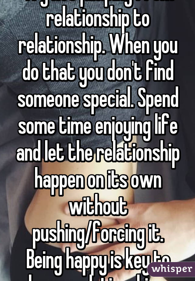 Try not jumping from relationship to relationship. When you do that you don't find someone special. Spend some time enjoying life and let the relationship happen on its own without pushing/forcing it. Being happy is key to happy relationships.