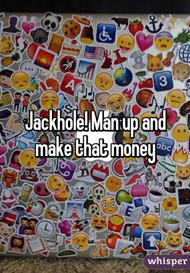 Jackhole! Man up and make that money