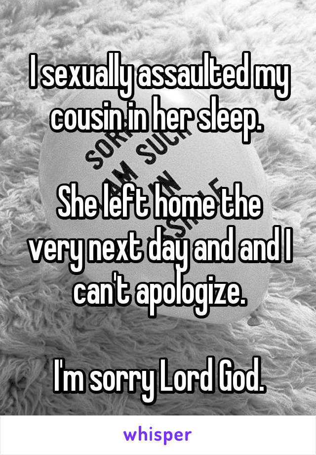 I sexually assaulted my cousin in her sleep. 

She left home the very next day and and I can't apologize.

I'm sorry Lord God.
