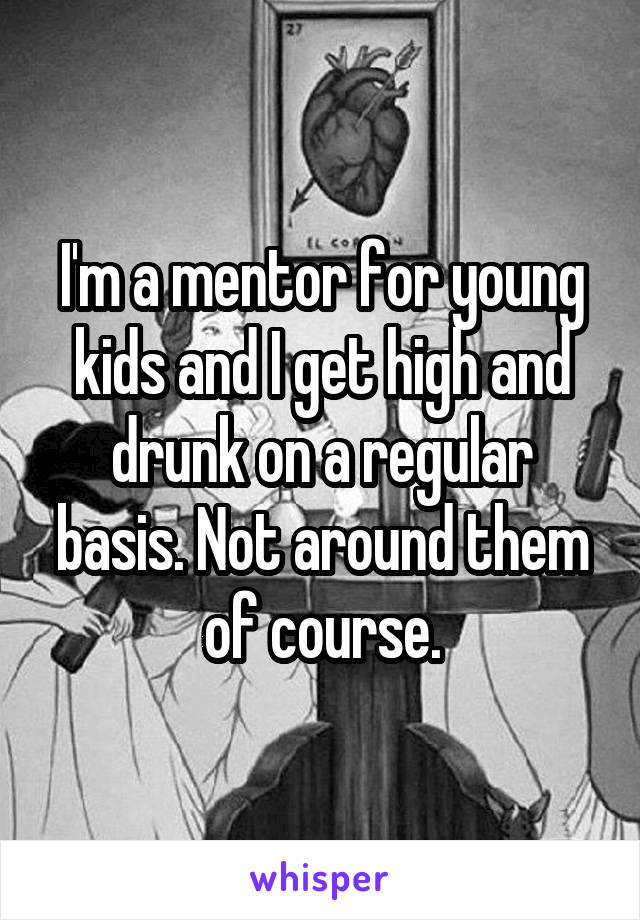 I'm a mentor for young kids and I get high and drunk on a regular basis. Not around them of course.