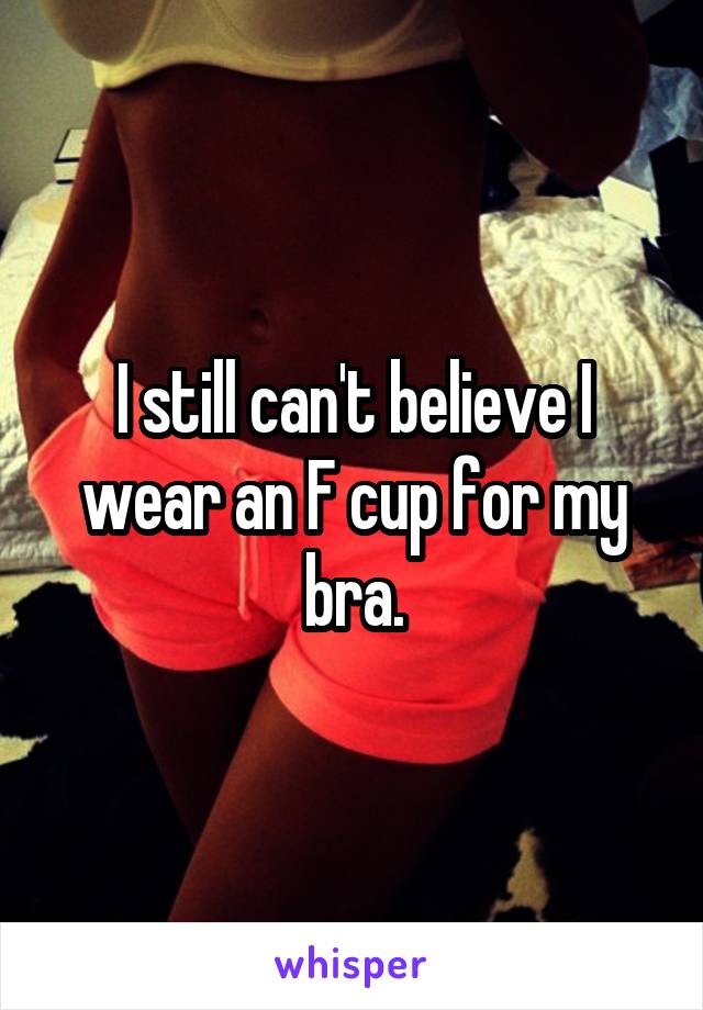 I still can't believe I wear an F cup for my bra.