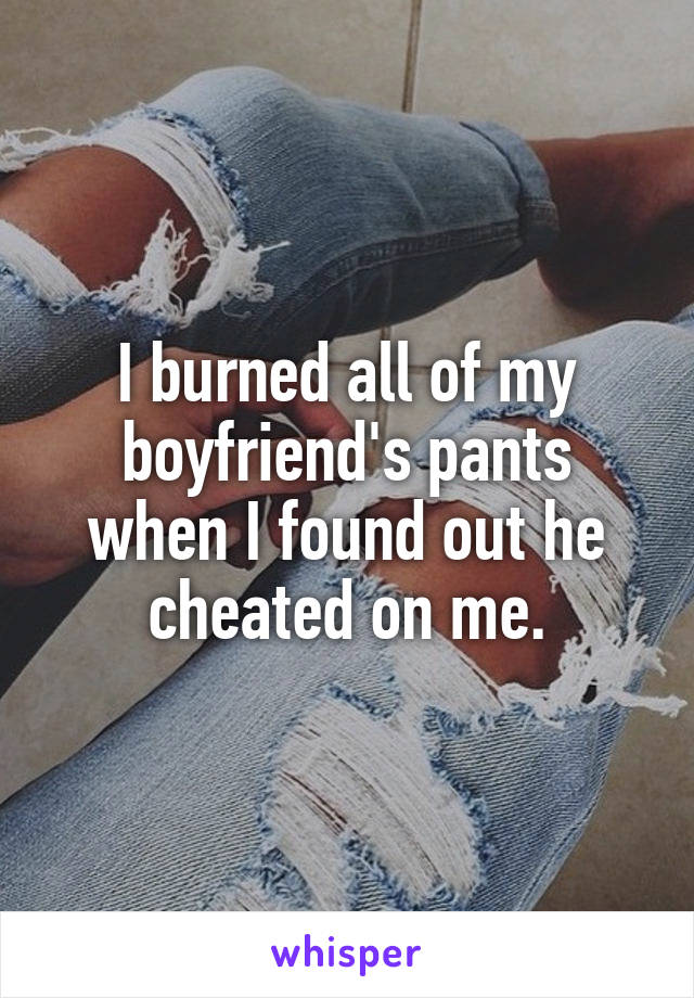 I burned all of my boyfriend's pants when I found out he cheated on me.