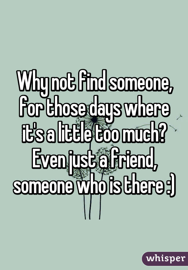 Why not find someone, for those days where it's a little too much?
Even just a friend, someone who is there :)