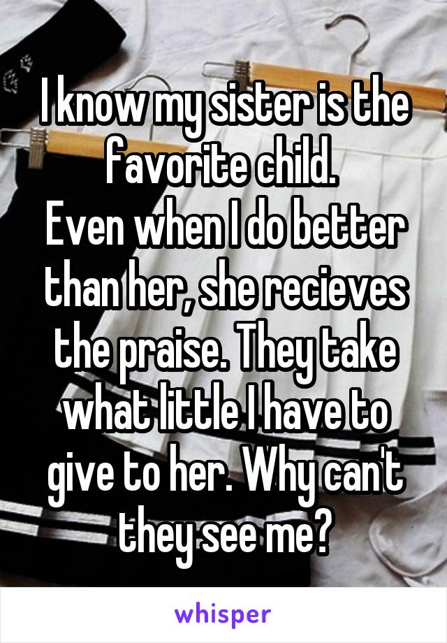 I know my sister is the favorite child. 
Even when I do better than her, she recieves the praise. They take what little I have to give to her. Why can't they see me?