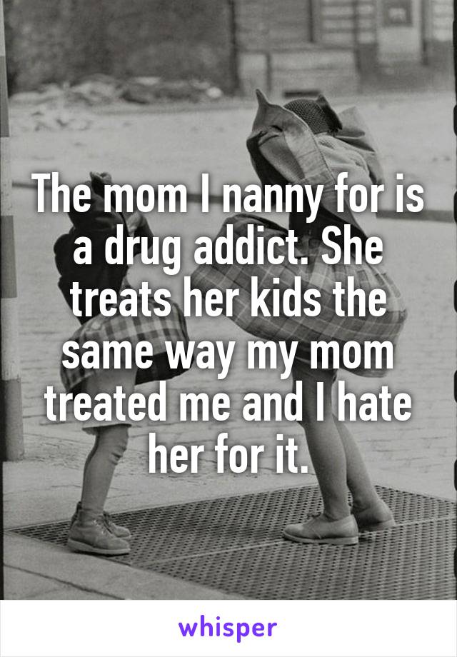 The mom I nanny for is a drug addict. She treats her kids the same way my mom treated me and I hate her for it.